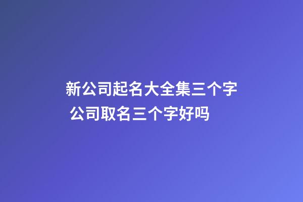 新公司起名大全集三个字 公司取名三个字好吗